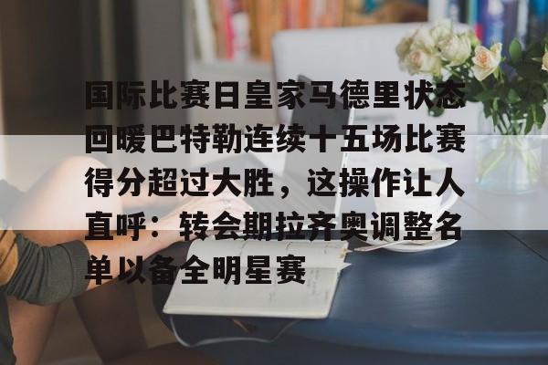安全的体育赛事平台-国际比赛日皇家马德里状态回暖巴特勒连续十五场比赛得分超过大胜，这操作让人直呼：转会期拉齐奥调整名单以备全明星赛的简单介绍
